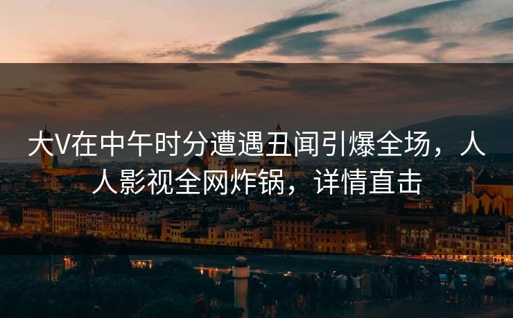 大V在中午时分遭遇丑闻引爆全场，人人影视全网炸锅，详情直击