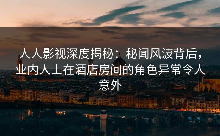 人人影视深度揭秘：秘闻风波背后，业内人士在酒店房间的角色异常令人意外