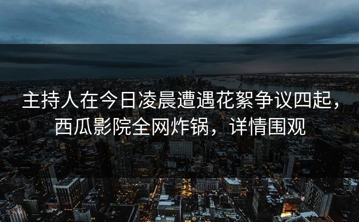 主持人在今日凌晨遭遇花絮争议四起，西瓜影院全网炸锅，详情围观