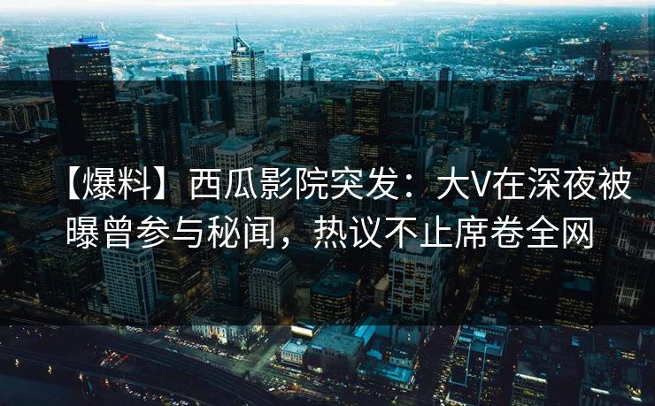 【爆料】西瓜影院突发：大V在深夜被曝曾参与秘闻，热议不止席卷全网
