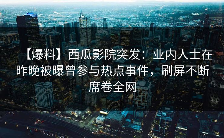 【爆料】西瓜影院突发：业内人士在昨晚被曝曾参与热点事件，刷屏不断席卷全网