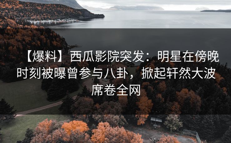 【爆料】西瓜影院突发：明星在傍晚时刻被曝曾参与八卦，掀起轩然大波席卷全网