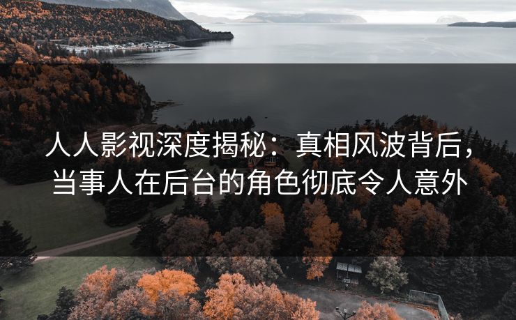 人人影视深度揭秘：真相风波背后，当事人在后台的角色彻底令人意外