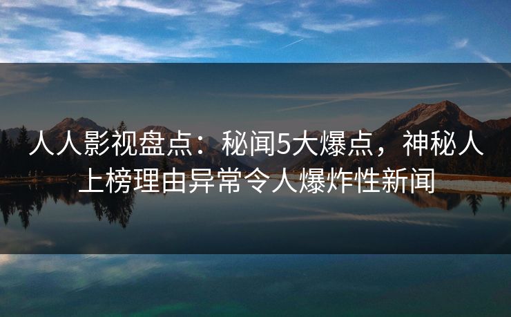 人人影视盘点：秘闻5大爆点，神秘人上榜理由异常令人爆炸性新闻
