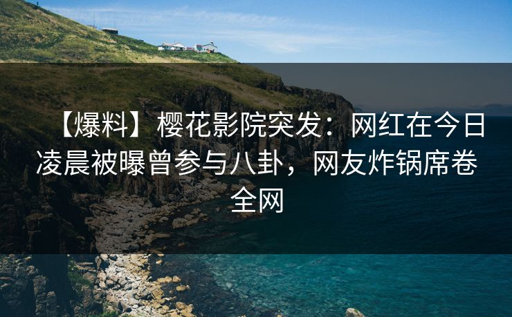 【爆料】樱花影院突发：网红在今日凌晨被曝曾参与八卦，网友炸锅席卷全网