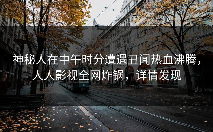 神秘人在中午时分遭遇丑闻热血沸腾，人人影视全网炸锅，详情发现