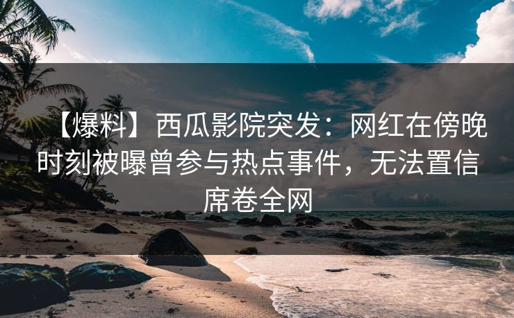 【爆料】西瓜影院突发：网红在傍晚时刻被曝曾参与热点事件，无法置信席卷全网