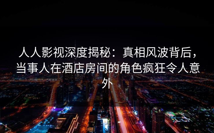 人人影视深度揭秘：真相风波背后，当事人在酒店房间的角色疯狂令人意外