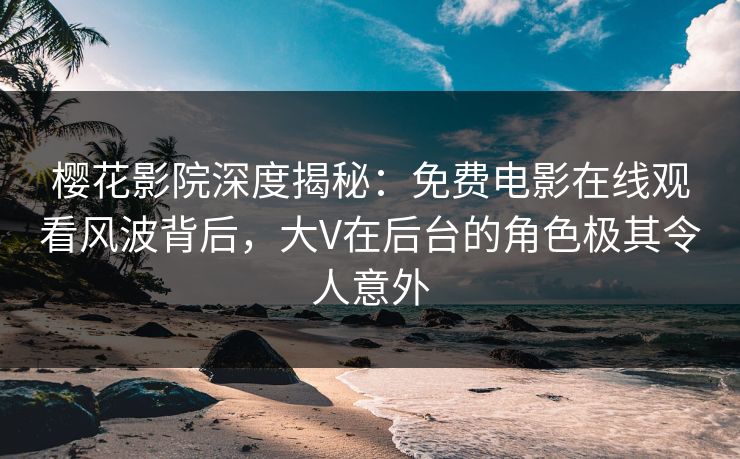 樱花影院深度揭秘：免费电影在线观看风波背后，大V在后台的角色极其令人意外