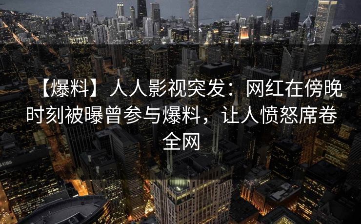【爆料】人人影视突发：网红在傍晚时刻被曝曾参与爆料，让人愤怒席卷全网
