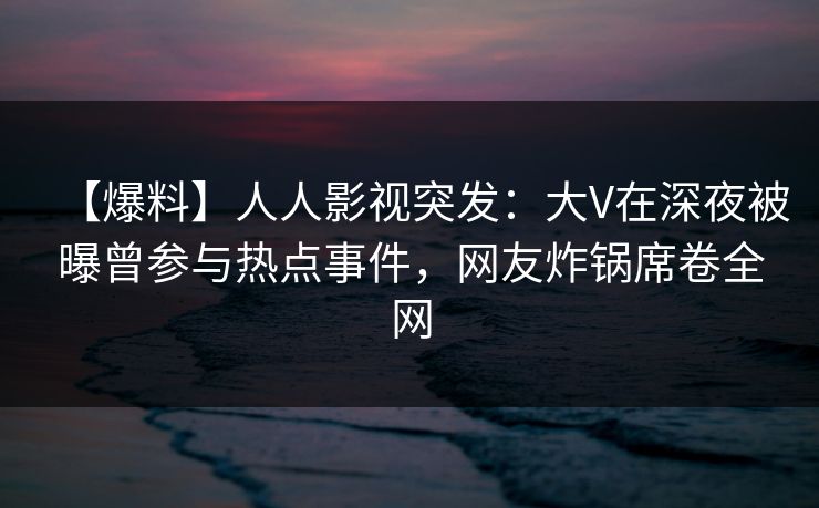 【爆料】人人影视突发：大V在深夜被曝曾参与热点事件，网友炸锅席卷全网