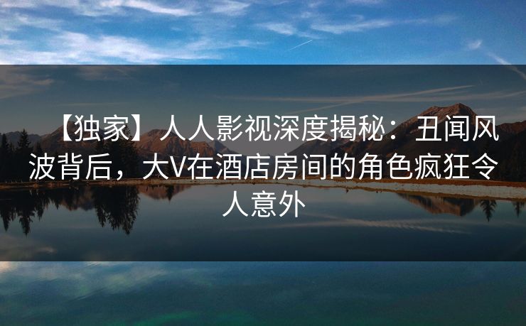 【独家】人人影视深度揭秘:丑闻风波背后,大V在酒店房间的角色疯狂令人意外 【独家】人人影视深度揭秘:丑闻风波背后,大V在酒店房间的角色疯狂令人意外