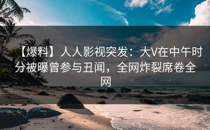 【爆料】人人影视突发：大V在中午时分被曝曾参与丑闻，全网炸裂席卷全网