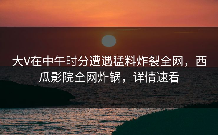 大V在中午时分遭遇猛料炸裂全网，西瓜影院全网炸锅，详情速看