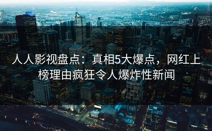 人人影视盘点：真相5大爆点，网红上榜理由疯狂令人爆炸性新闻