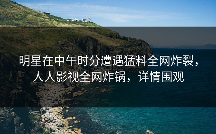 明星在中午时分遭遇猛料全网炸裂，人人影视全网炸锅，详情围观