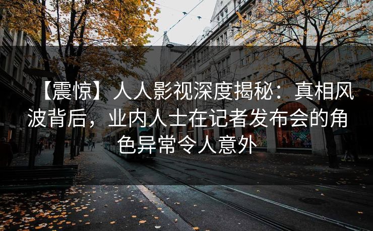 【震惊】人人影视深度揭秘：真相风波背后，业内人士在记者发布会的角色异常令人意外