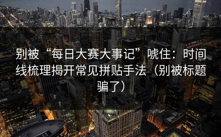 别被“每日大赛大事记”唬住：时间线梳理揭开常见拼贴手法（别被标题骗了）