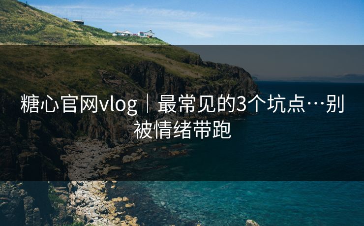 糖心官网vlog｜最常见的3个坑点…别被情绪带跑