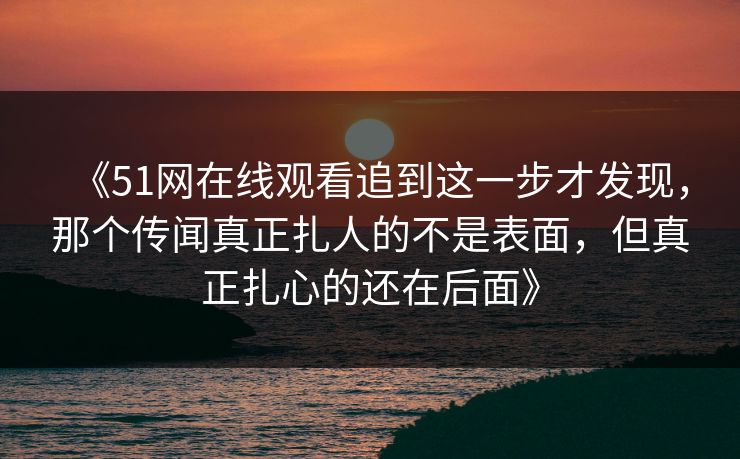 《51网在线观看追到这一步才发现，那个传闻真正扎人的不是表面，但真正扎心的还在后面》