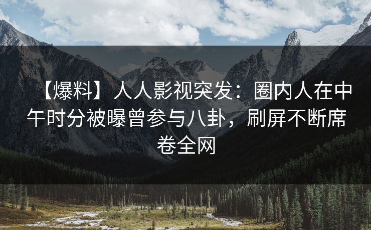 【爆料】人人影视突发：圈内人在中午时分被曝曾参与八卦，刷屏不断席卷全网