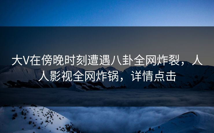 大V在傍晚时刻遭遇八卦全网炸裂，人人影视全网炸锅，详情点击
