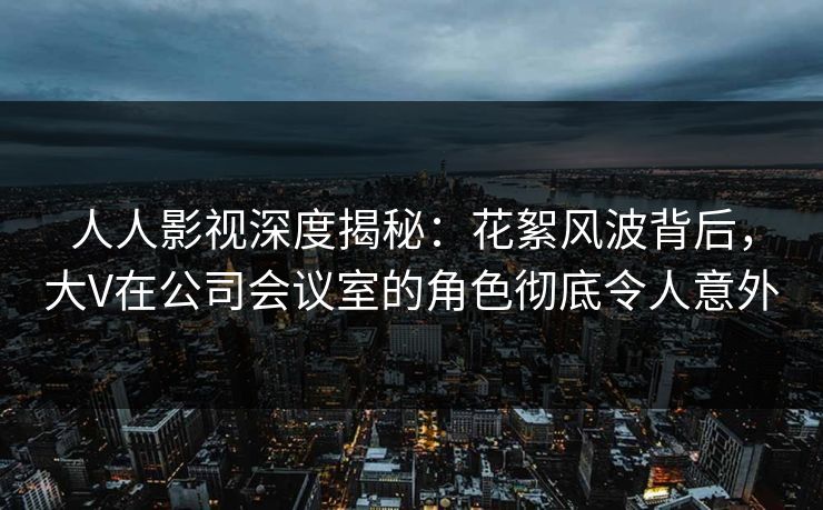 人人影视深度揭秘：花絮风波背后，大V在公司会议室的角色彻底令人意外
