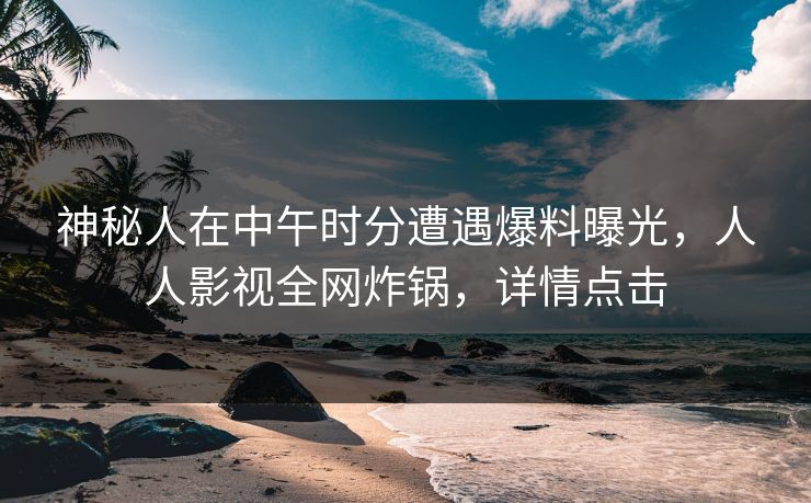 神秘人在中午时分遭遇爆料曝光，人人影视全网炸锅，详情点击