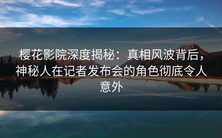 樱花影院深度揭秘：真相风波背后，神秘人在记者发布会的角色彻底令人意外
