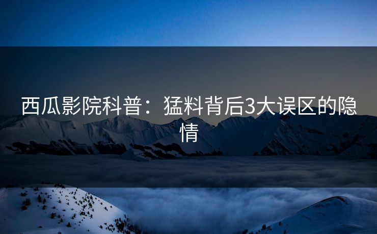 西瓜影院科普：猛料背后3大误区的隐情