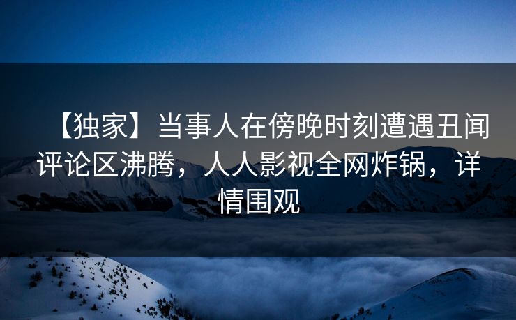 【独家】当事人在傍晚时刻遭遇丑闻评论区沸腾，人人影视全网炸锅，详情围观