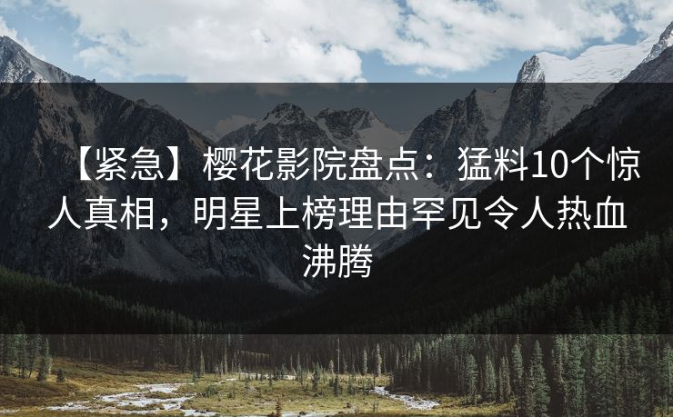 【紧急】樱花影院盘点：猛料10个惊人真相，明星上榜理由罕见令人热血沸腾