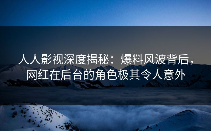 人人影视深度揭秘：爆料风波背后，网红在后台的角色极其令人意外
