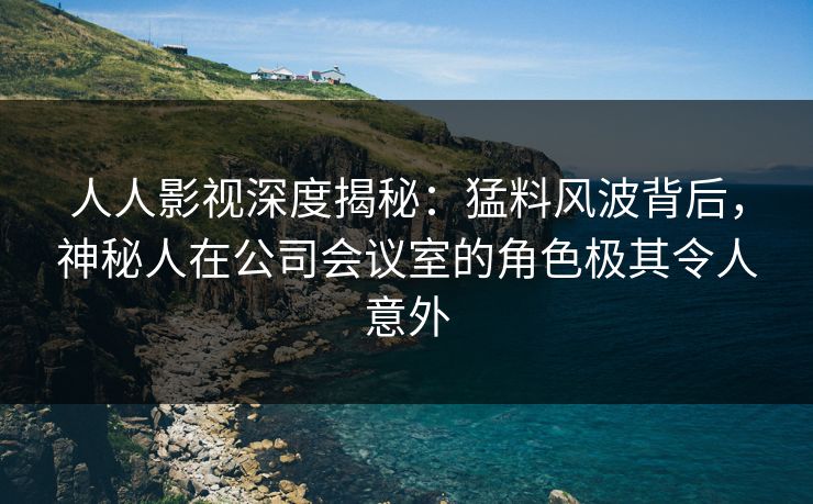 人人影视深度揭秘：猛料风波背后，神秘人在公司会议室的角色极其令人意外