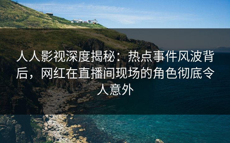 人人影视深度揭秘：热点事件风波背后，网红在直播间现场的角色彻底令人意外