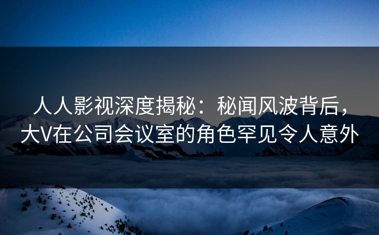 人人影视深度揭秘：秘闻风波背后，大V在公司会议室的角色罕见令人意外