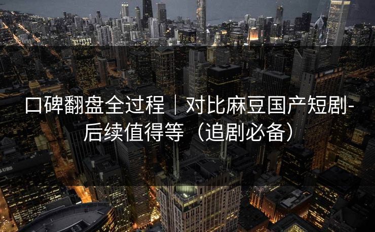 口碑翻盘全过程｜对比麻豆国产短剧-后续值得等（追剧必备）