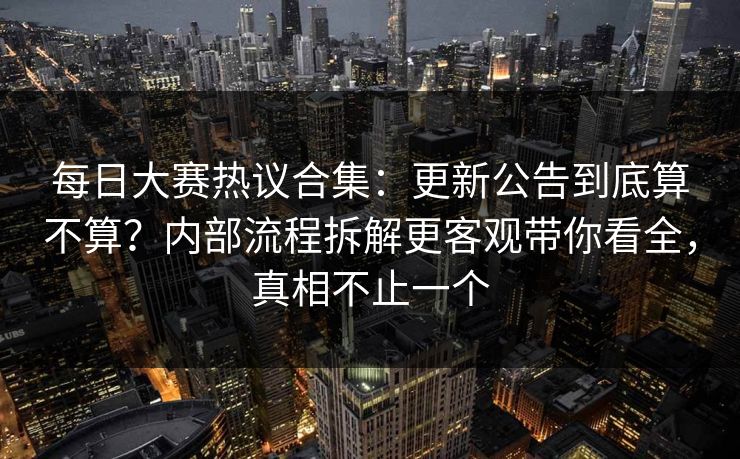 每日大赛热议合集:更新公告到底算不算?内部流程拆解更客观带你看全,真相不止一个 每日大赛热议合集:更新公告到底算不算?内部流程拆解更客观带你看全,真相不止一个
