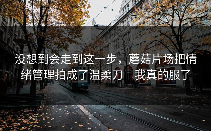没想到会走到这一步，蘑菇片场把情绪管理拍成了温柔刀｜我真的服了