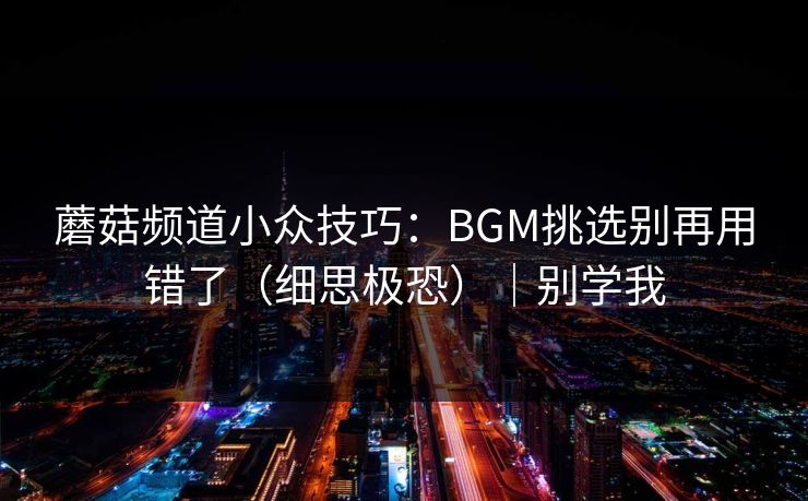 蘑菇频道小众技巧：BGM挑选别再用错了（细思极恐）｜别学我