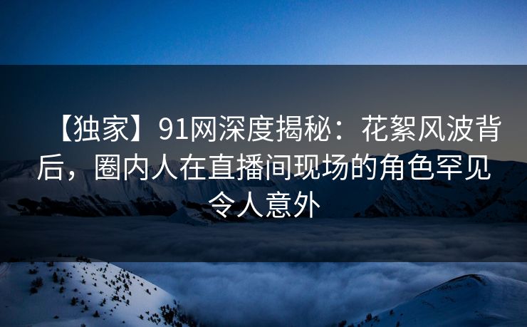 【独家】91网深度揭秘：花絮风波背后，圈内人在直播间现场的角色罕见令人意外