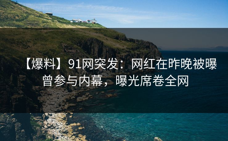 【爆料】91网突发：网红在昨晚被曝曾参与内幕，曝光席卷全网