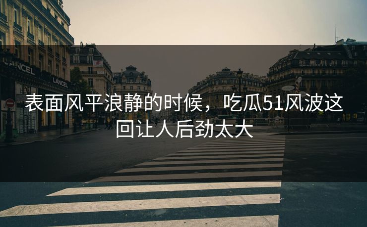 表面风平浪静的时候，吃瓜51风波这回让人后劲太大