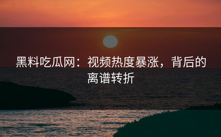 黑料吃瓜网：视频热度暴涨，背后的离谱转折